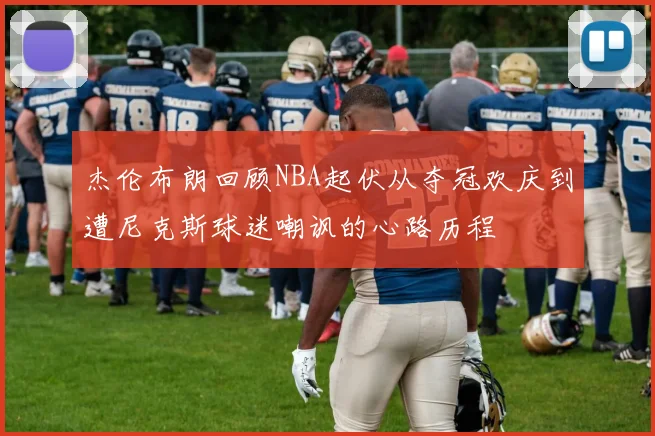 杰伦布朗回顾NBA起伏从夺冠欢庆到遭尼克斯球迷嘲讽的心路历程