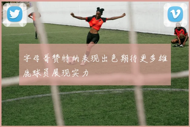 字母哥赞特纳表现出色期待更多雄鹿球员展现实力