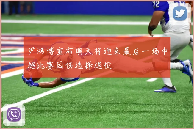 尹鸿博宣布明天将迎来最后一场中超比赛因伤选择退役