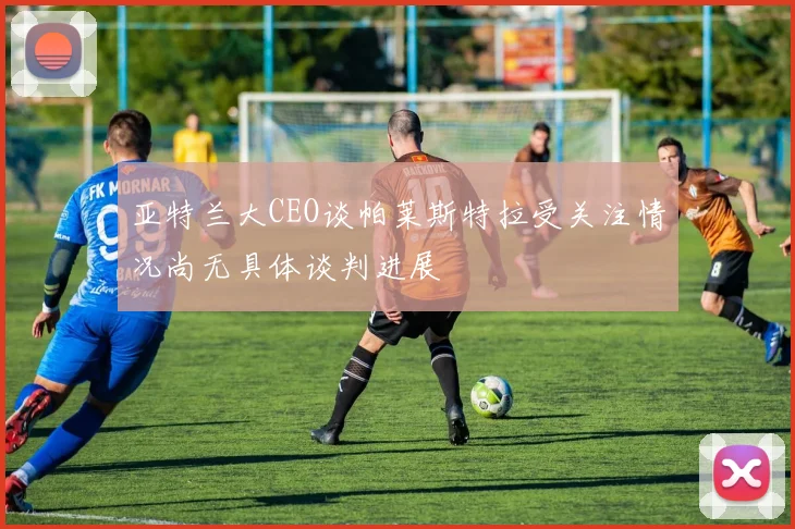 亚特兰大CEO谈帕莱斯特拉受关注情况尚无具体谈判进展
