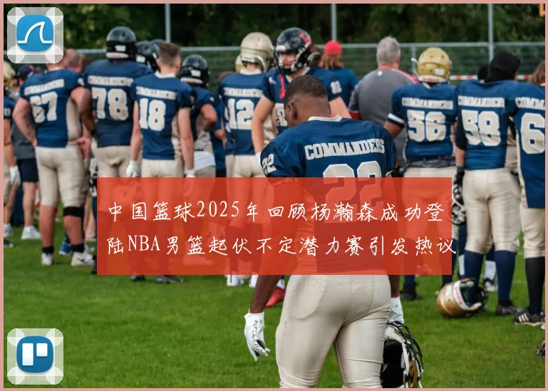 中国篮球2025年回顾杨瀚森成功登陆NBA男篮起伏不定潜力赛引发热议与争论