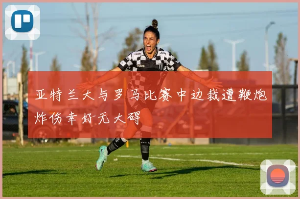 亚特兰大与罗马比赛中边裁遭鞭炮炸伤幸好无大碍