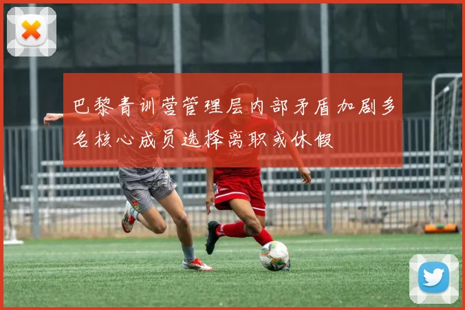 巴黎青训营管理层内部矛盾加剧多名核心成员选择离职或休假