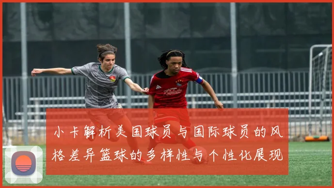 小卡解析美国球员与国际球员的风格差异篮球的多样性与个性化展现
