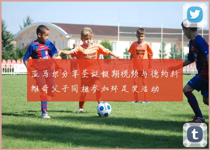 亚马尔分享圣诞假期视频与德约科维奇父子同框参加环足奖活动