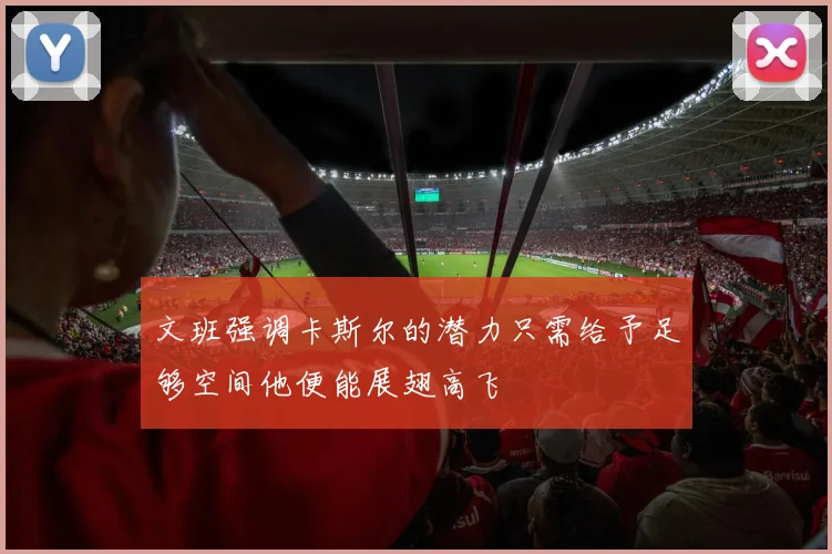 文班强调卡斯尔的潜力只需给予足够空间他便能展翅高飞