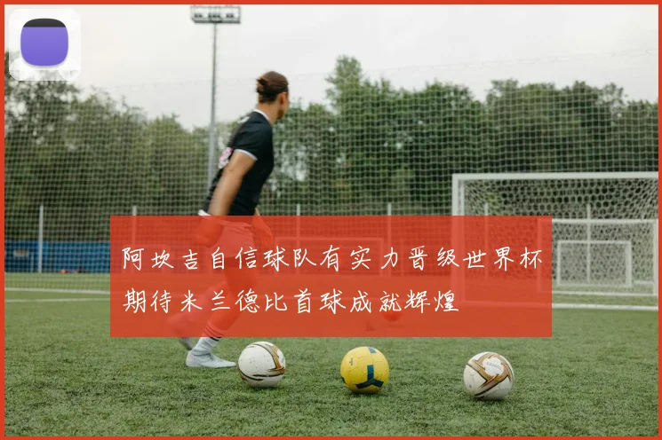 阿坎吉自信球队有实力晋级世界杯期待米兰德比首球成就辉煌