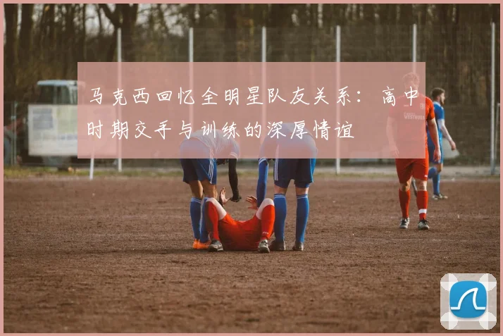 马克西回忆全明星队友关系：高中时期交手与训练的深厚情谊