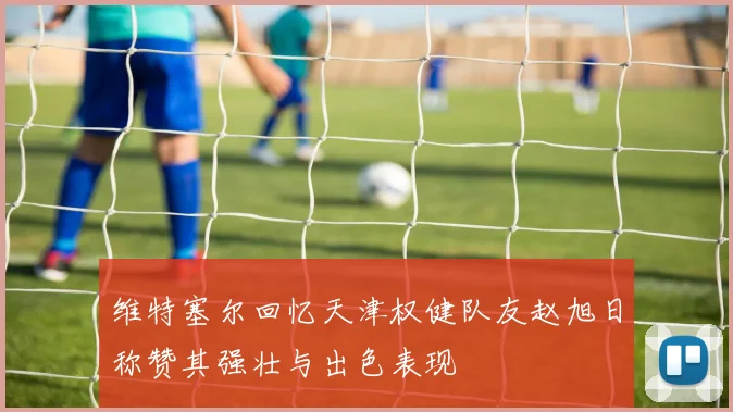 维特塞尔回忆天津权健队友赵旭日称赞其强壮与出色表现