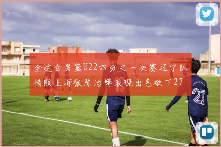 全运会男篮U22四分之一决赛辽宁队惜败上海张陈治锋表现出色砍下27分23篮板5盖帽