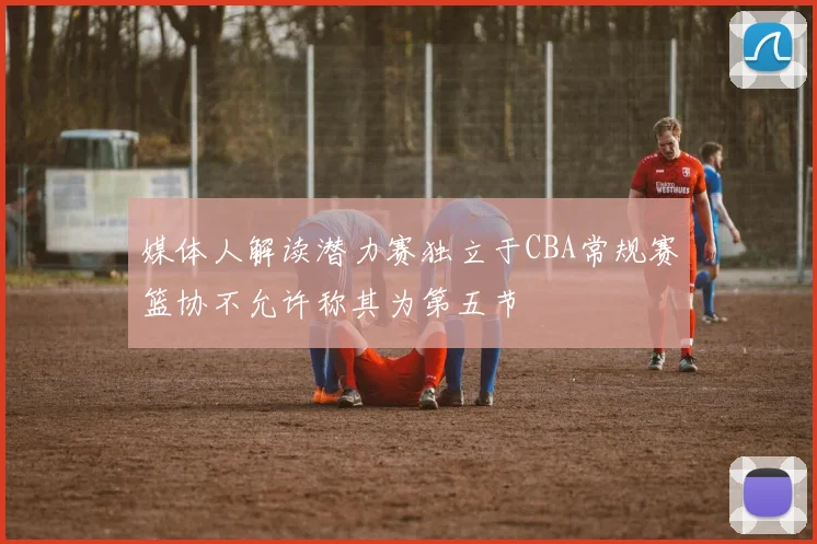 媒体人解读潜力赛独立于CBA常规赛篮协不允许称其为第五节