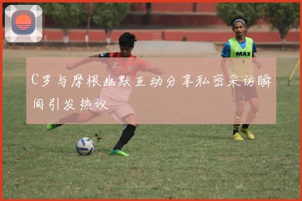 C罗与摩根幽默互动分享私密采访瞬间引发热议