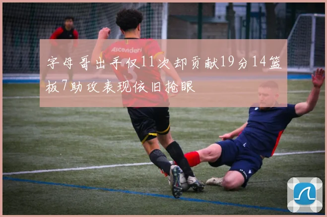 字母哥出手仅11次却贡献19分14篮板7助攻表现依旧抢眼